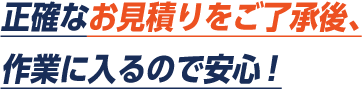 正確なお見積もりをご了承後、作業に入るので安心。