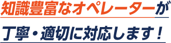 知識豊富なオペレーターが丁寧・適切に対応します。